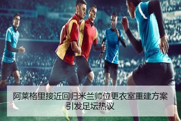 阿莱格里接近回归米兰帅位更衣室重建方案引发足坛热议 - huobosports